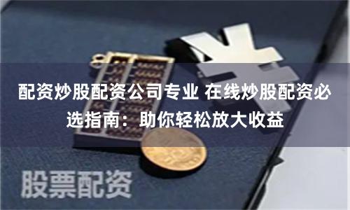配资炒股配资公司专业 在线炒股配资必选指南：助你轻松放大收益
