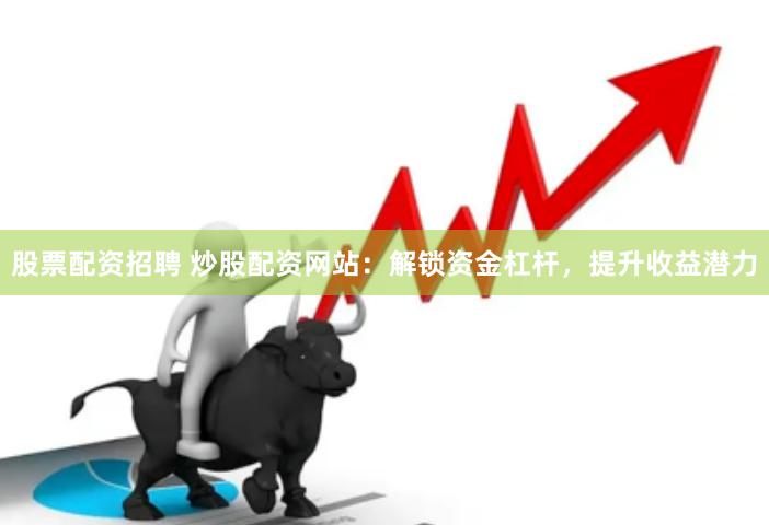 股票配资招聘 炒股配资网站：解锁资金杠杆，提升收益潜力