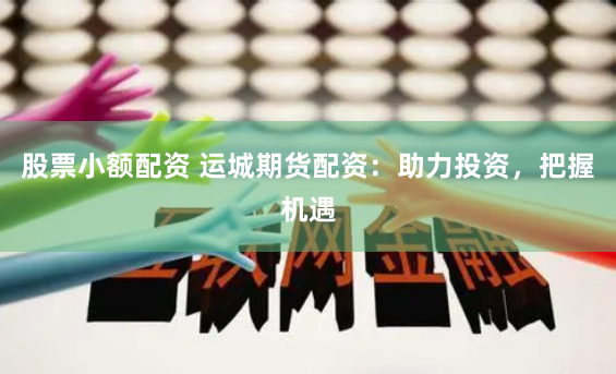 股票小额配资 运城期货配资：助力投资，把握机遇