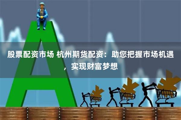 股票配资市场 杭州期货配资：助您把握市场机遇，实现财富梦想
