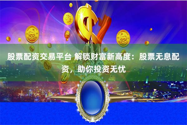 股票配资交易平台 解锁财富新高度：股票无息配资，助你投资无忧