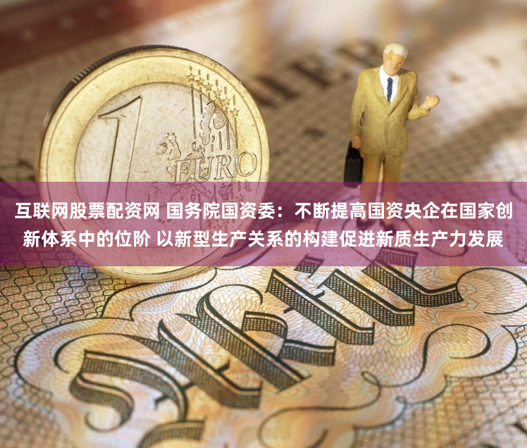 互联网股票配资网 国务院国资委：不断提高国资央企在国家创新体系中的位阶 以新型生产关系的构建促进新质生产力发展