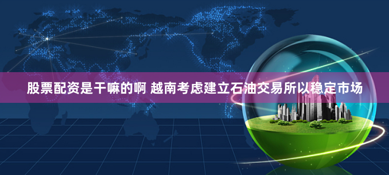 股票配资是干嘛的啊 越南考虑建立石油交易所以稳定市场
