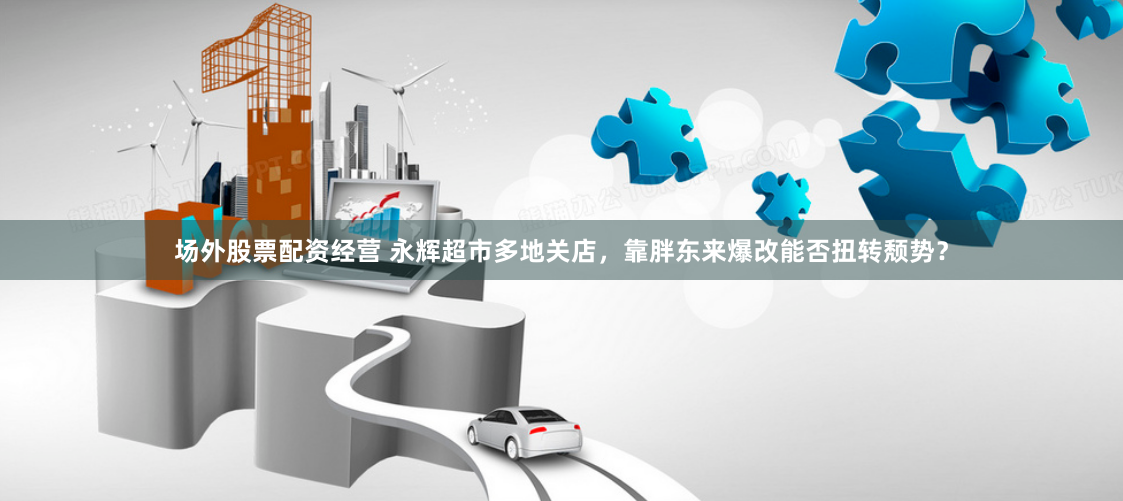 场外股票配资经营 永辉超市多地关店，靠胖东来爆改能否扭转颓势？