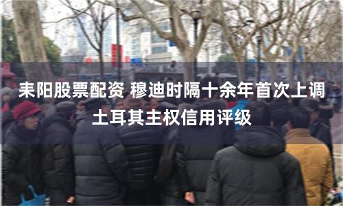 耒阳股票配资 穆迪时隔十余年首次上调土耳其主权信用评级