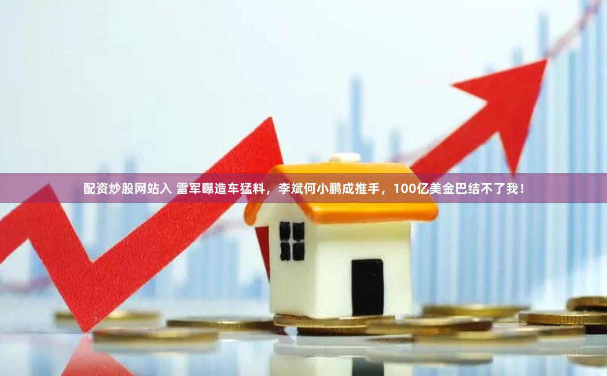 配资炒股网站入 雷军曝造车猛料，李斌何小鹏成推手，100亿美金巴结不了我！