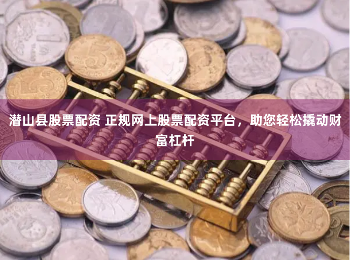 潜山县股票配资 正规网上股票配资平台，助您轻松撬动财富杠杆