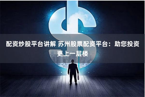 配资炒股平台讲解 苏州股票配资平台：助您投资更上一层楼