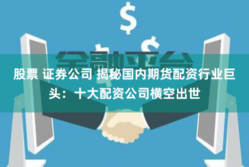 股票 证券公司 揭秘国内期货配资行业巨头:十大配资公司横空出世