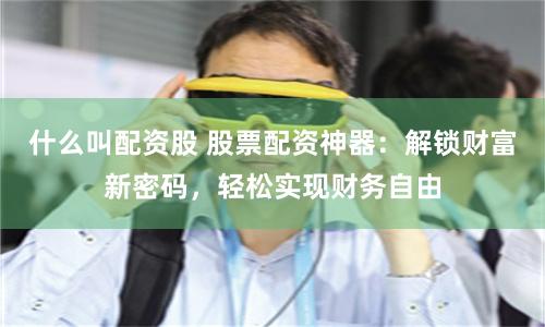 什么叫配资股 股票配资神器:解锁财富新密码,轻松实现财务自由