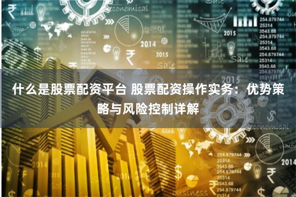 什么是股票配资平台 股票配资操作实务:优势策略与风险控制详解