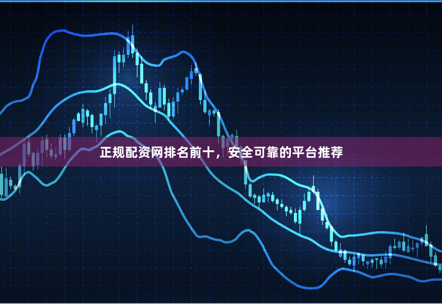 正规配资网排名前十，安全可靠的平台推荐